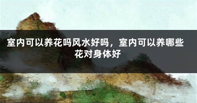 室内可以养花吗风水好吗，室内可以养哪些花对身体好