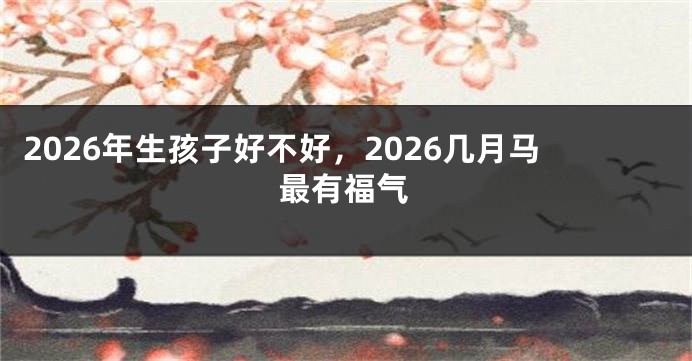 2026年生孩子好不好,2026几月马最有福气