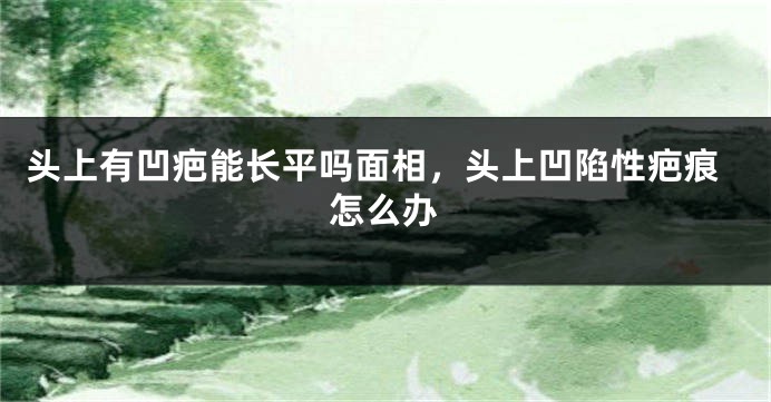头上有凹疤能长平吗面相，头上凹陷性疤痕怎么办