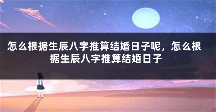 怎么根据生辰八字推算结婚日子呢,怎么根据生辰八字推算结婚日子