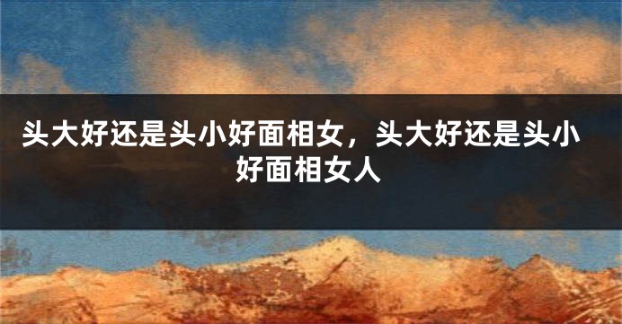 头大好还是头小好面相女,头大好还是头小好面相女人