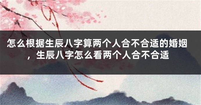 怎么根据生辰八字算两个人合不合适的婚姻,生辰八字怎么看两个人合不合适