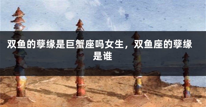 双鱼的孽缘是巨蟹座吗女生，双鱼座的孽缘是谁