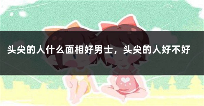 头尖的人什么面相好男士,头尖的人好不好