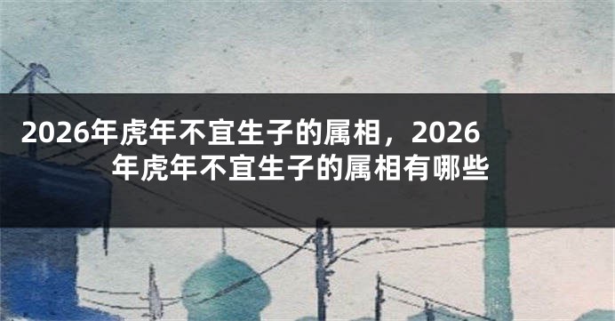2026年虎年不宜生子的属相，2026年虎年不宜生子的属相有哪些