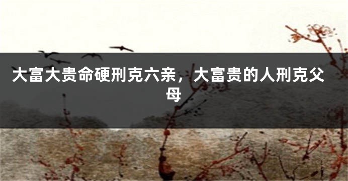 大富大贵命硬刑克六亲，大富贵的人刑克父母