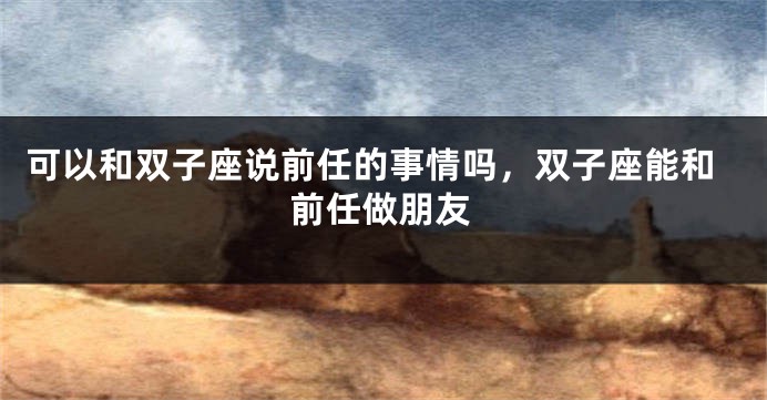 可以和双子座说前任的事情吗，双子座能和前任做朋友