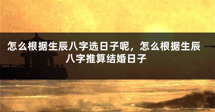 怎么根据生辰八字选日子呢,怎么根据生辰八字推算结婚日子