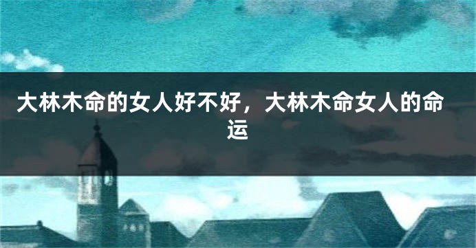 大林木命的女人好不好，大林木命女人的命运