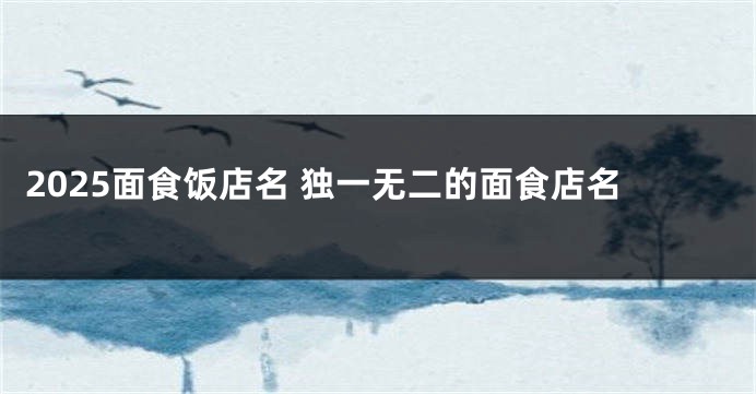 2025面食饭店名 独一无二的面食店名