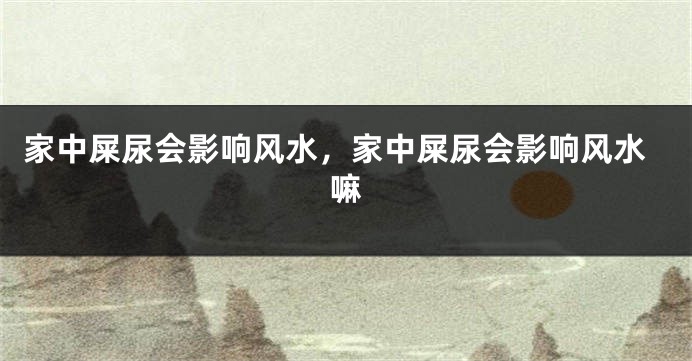 家中屎尿会影响风水，家中屎尿会影响风水嘛