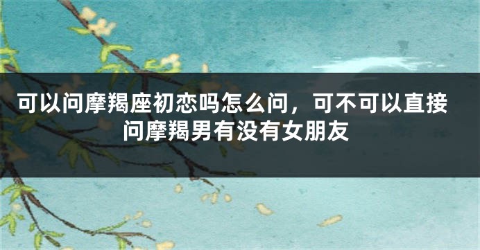 可以问摩羯座初恋吗怎么问，可不可以直接问摩羯男有没有女朋友