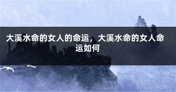 大溪水命的女人的命运，大溪水命的女人命运如何