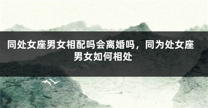 同处女座男女相配吗会离婚吗，同为处女座男女如何相处