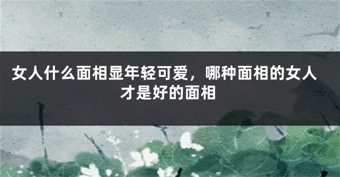女人什么面相显年轻可爱，哪种面相的女人才是好的面相