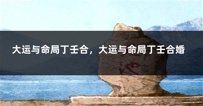 大运与命局丁壬合,大运与命局丁壬合婚