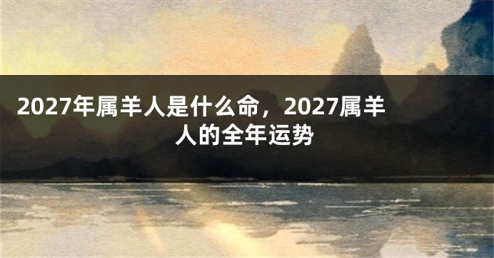 2027年属羊人是什么命,2027属羊人的全年运势