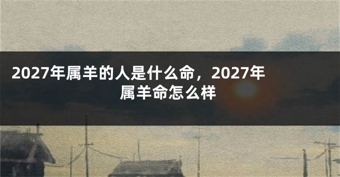 2027年属羊的人是什么命,2027年属羊命怎么样