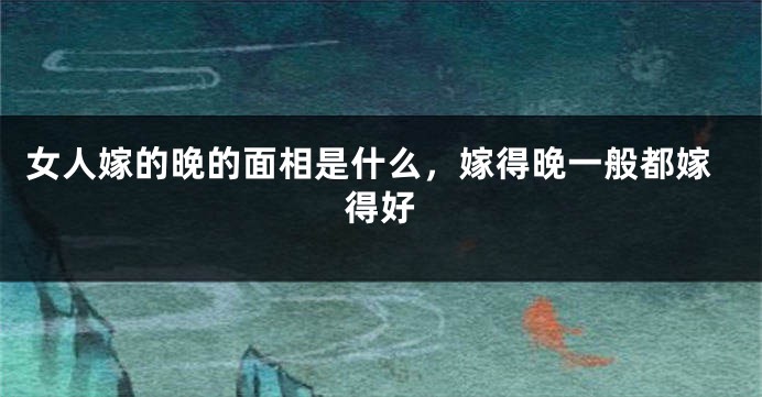 女人嫁的晚的面相是什么,嫁得晚一般都嫁得好