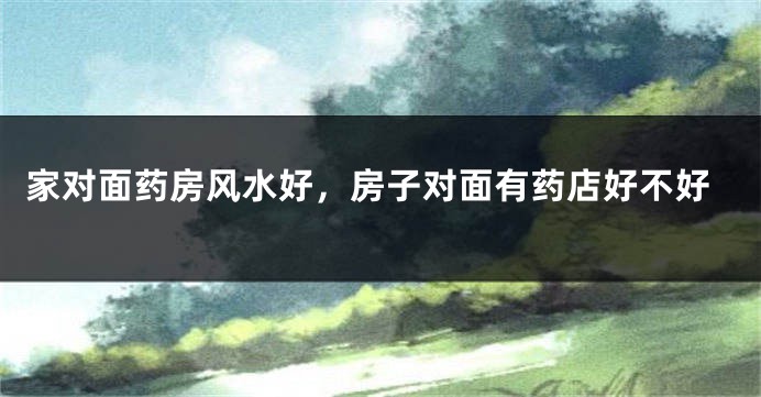 家对面药房风水好，房子对面有药店好不好