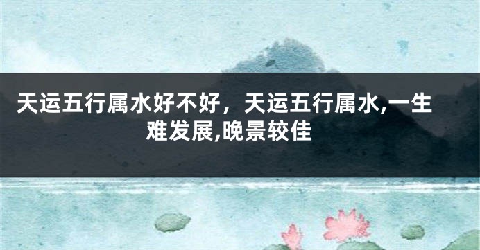 天运五行属水好不好，天运五行属水,一生难发展,晚景较佳