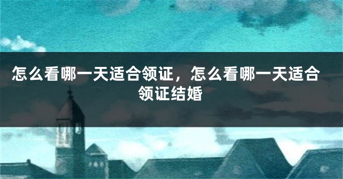 怎么看哪一天适合领证，怎么看哪一天适合领证结婚