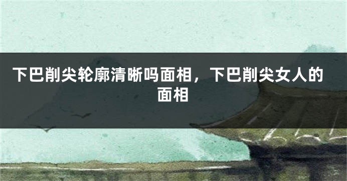 下巴削尖轮廓清晰吗面相，下巴削尖女人的面相