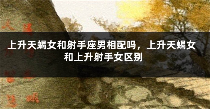上升天蝎女和射手座男相配吗,上升天蝎女和上升射手女区别