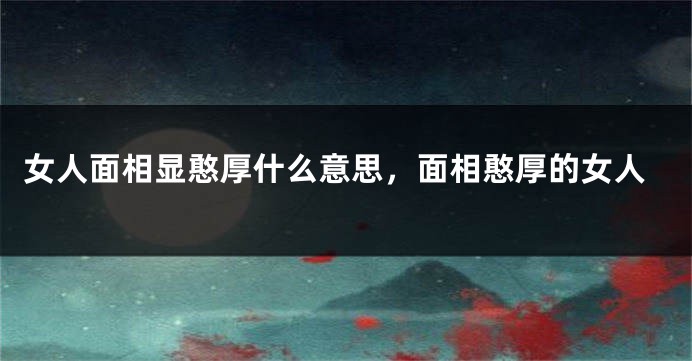 女人面相显憨厚什么意思,面相憨厚的女人