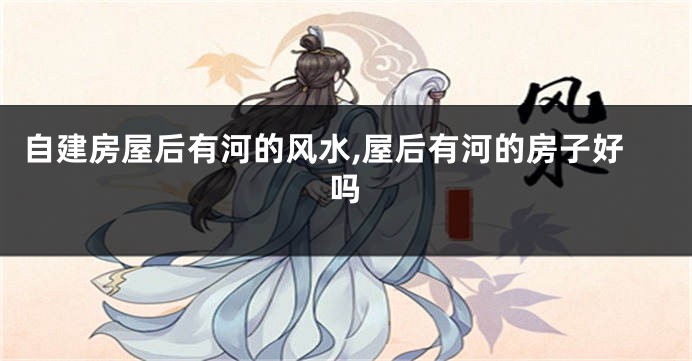 自建房屋后有河的风水,屋后有河的房子好吗