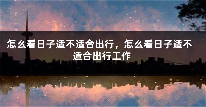 怎么看日子适不适合出行,怎么看日子适不适合出行工作