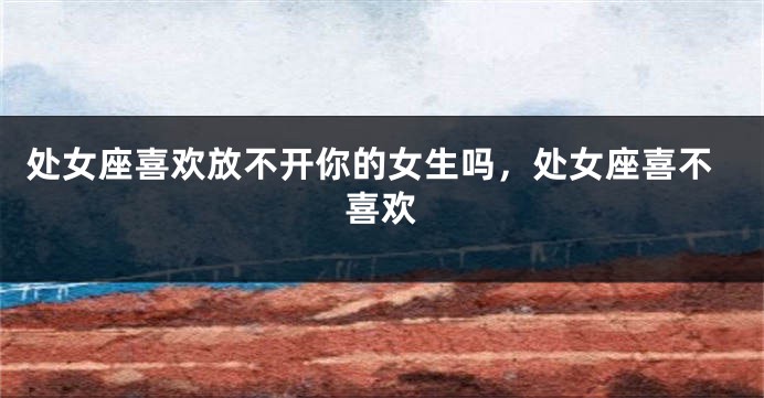 处女座喜欢放不开你的女生吗，处女座喜不喜欢