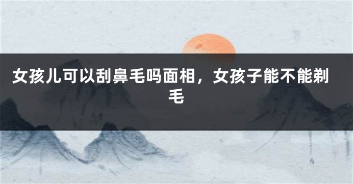 女孩儿可以刮鼻毛吗面相,女孩子能不能剃毛