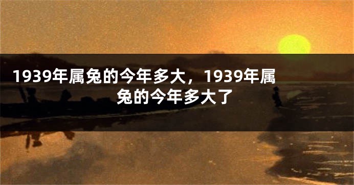 1939年属兔的今年多大，1939年属兔的今年多大了