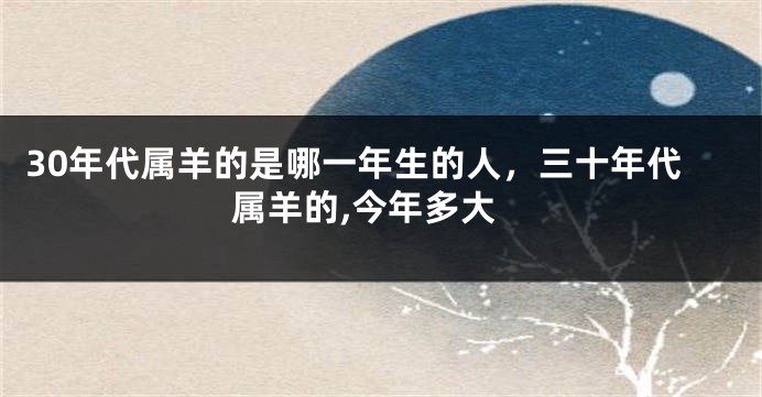 30年代属羊的是哪一年生的人，三十年代属羊的,今年多大
