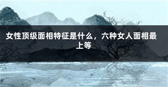 女性顶级面相特征是什么，六种女人面相最上等