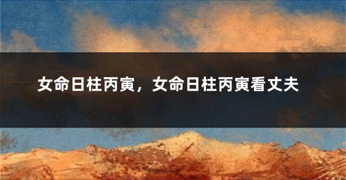 女命日柱丙寅，女命日柱丙寅看丈夫