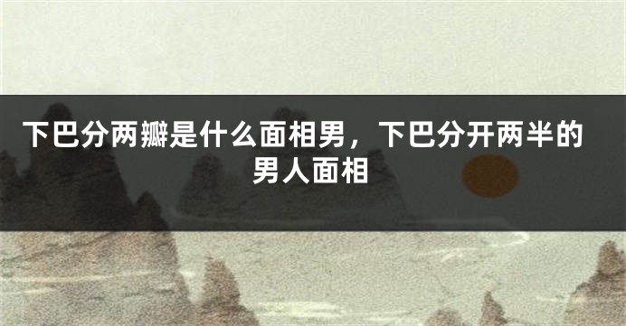 下巴分两瓣是什么面相男，下巴分开两半的男人面相