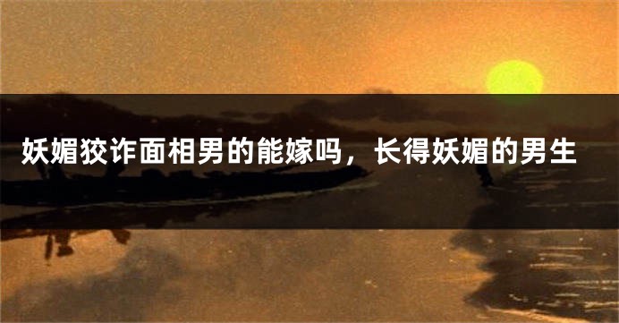 妖媚狡诈面相男的能嫁吗，长得妖媚的男生