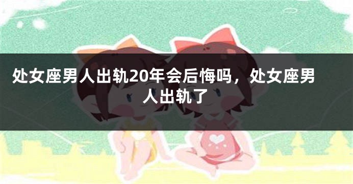 处女座男人出轨20年会后悔吗，处女座男人出轨了