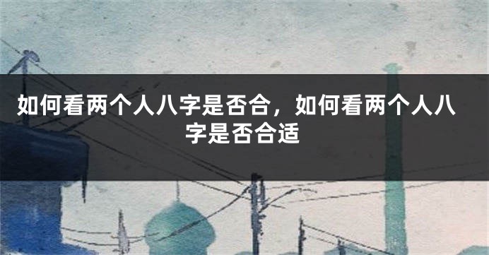 如何看两个人八字是否合，如何看两个人八字是否合适