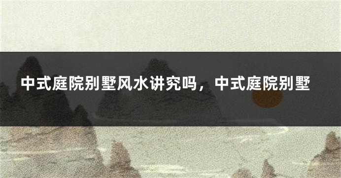 中式庭院别墅风水讲究吗,中式庭院别墅