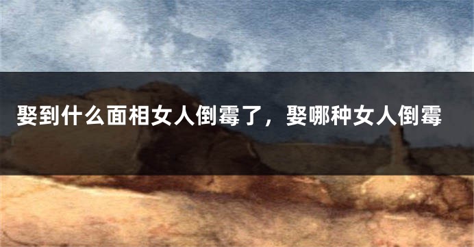 娶到什么面相女人倒霉了,娶哪种女人倒霉