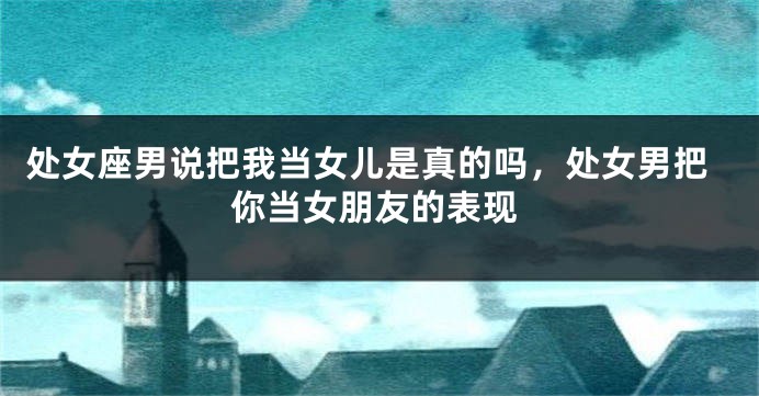 处女座男说把我当女儿是真的吗，处女男把你当女朋友的表现