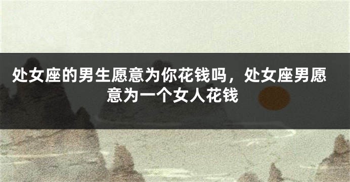 处女座的男生愿意为你花钱吗，处女座男愿意为一个女人花钱