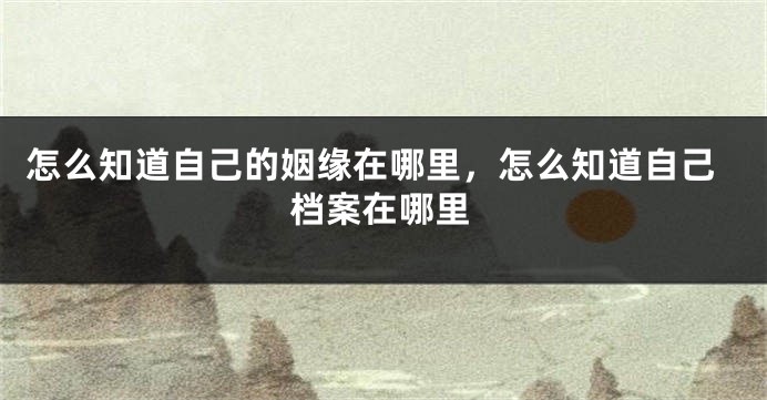 怎么知道自己的姻缘在哪里，怎么知道自己档案在哪里