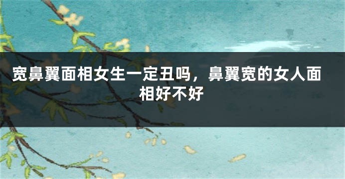 宽鼻翼面相女生一定丑吗,鼻翼宽的女人面相好不好