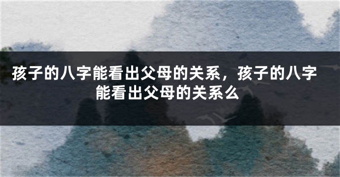 孩子的八字能看出父母的关系,孩子的八字能看出父母的关系么