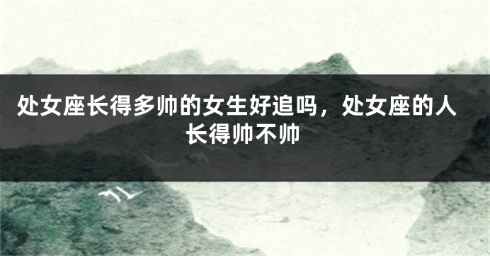处女座长得多帅的女生好追吗，处女座的人长得帅不帅