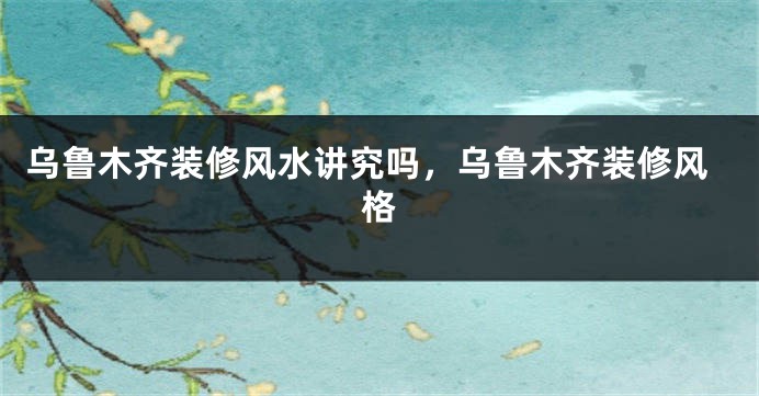 乌鲁木齐装修风水讲究吗，乌鲁木齐装修风格